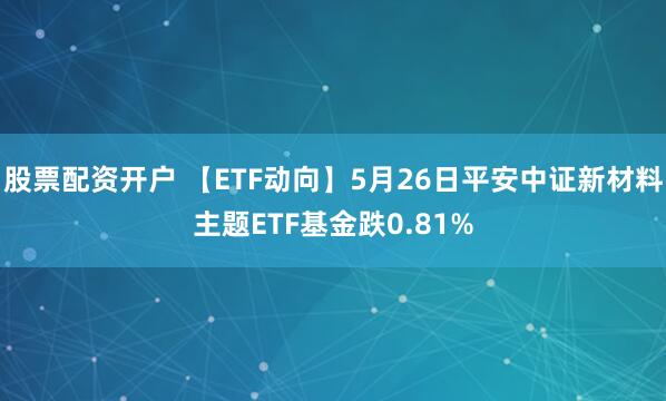 股票配资开户 【ETF动向】5月26日平安中证新材料主题ETF基金跌0.81%