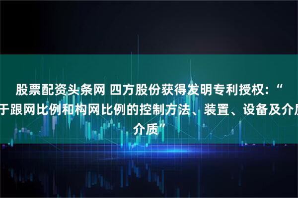 股票配资头条网 四方股份获得发明专利授权: “基于跟网比例和构网比例的控制方法、装置、设备及介质”