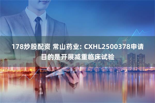 178炒股配资 常山药业: CXHL2500378申请目的是开展减重临床试验