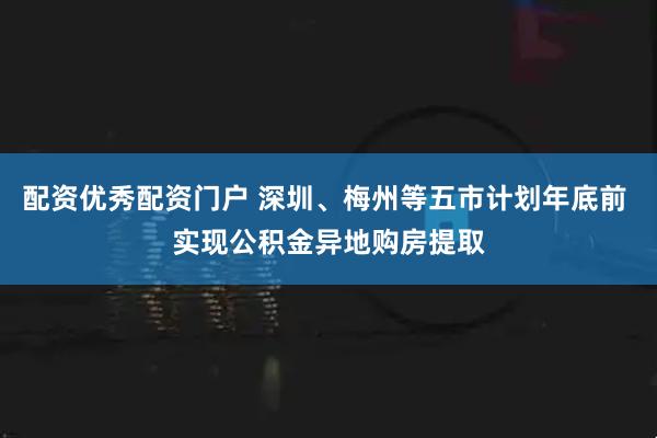 配资优秀配资门户 深圳、梅州等五市计划年底前 实现公积金异地购房提取