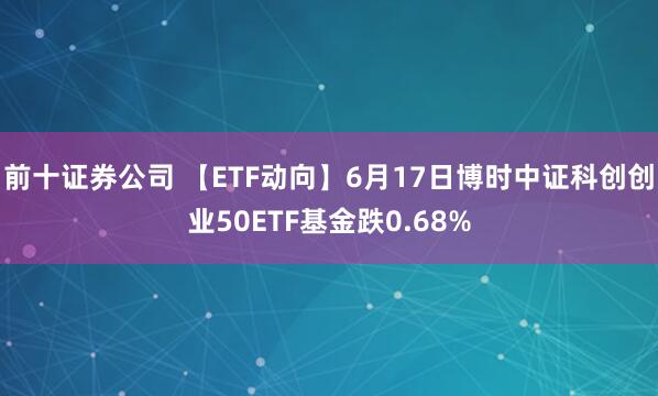 前十证券公司 【ETF动向】6月17日博时中证科创创业50ETF基金跌0.68%