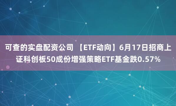 可查的实盘配资公司 【ETF动向】6月17日招商上证科创板50成份增强策略ETF基金跌0.57%