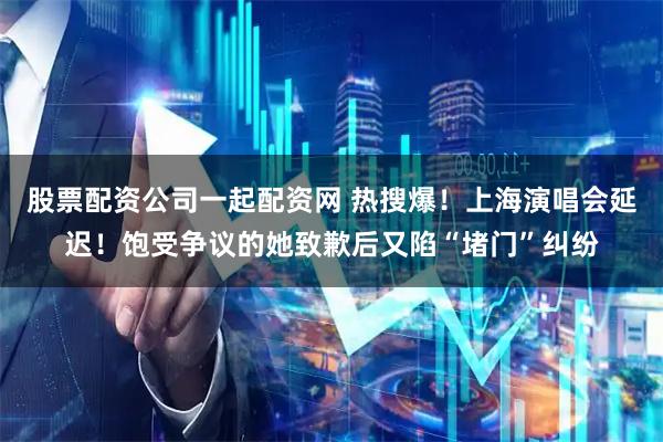 股票配资公司一起配资网 热搜爆！上海演唱会延迟！饱受争议的她致歉后又陷“堵门”纠纷