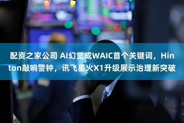 配资之家公司 AI幻觉成WAIC首个关键词，Hinton敲响警钟，讯飞星火X1升级展示治理新突破