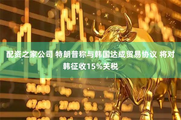 配资之家公司 特朗普称与韩国达成贸易协议 将对韩征收15%关税