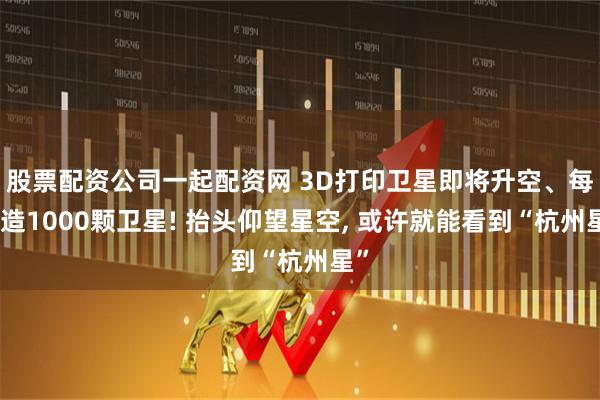 股票配资公司一起配资网 3D打印卫星即将升空、每年造1000颗卫星! 抬头仰望星空, 或许就能看到“杭州星”