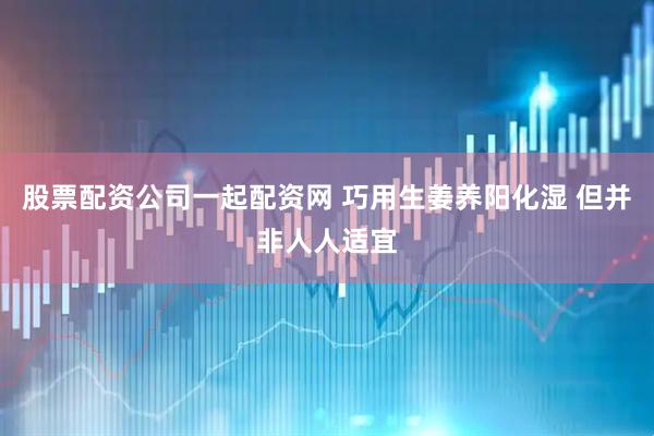 股票配资公司一起配资网 巧用生姜养阳化湿 但并非人人适宜