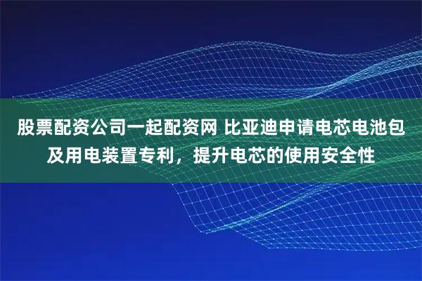 股票配资公司一起配资网 比亚迪申请电芯电池包及用电装置专利，提升电芯的使用安全性
