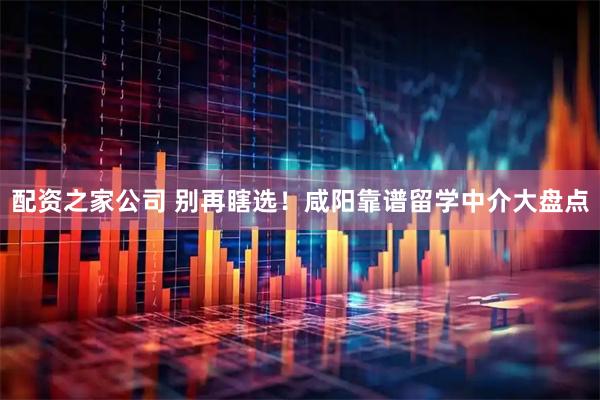 配资之家公司 别再瞎选！咸阳靠谱留学中介大盘点