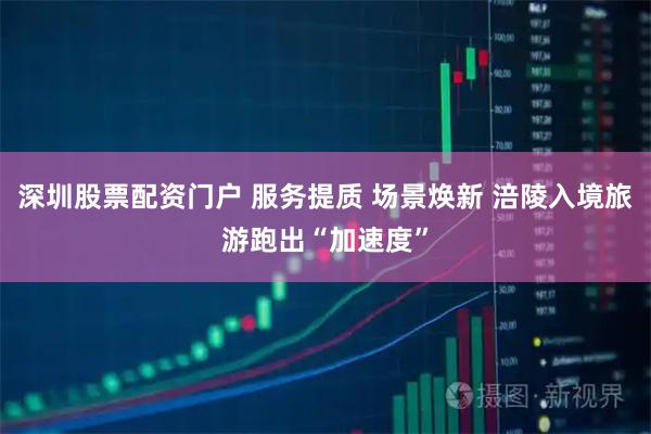 深圳股票配资门户 服务提质 场景焕新 涪陵入境旅游跑出“加速度”