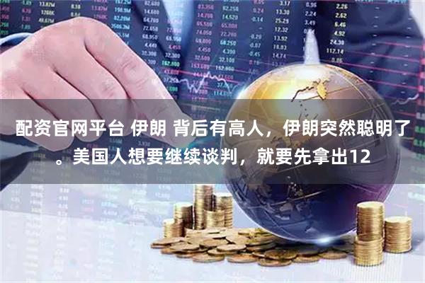 配资官网平台 伊朗 背后有高人，伊朗突然聪明了。美国人想要继续谈判，就要先拿出12