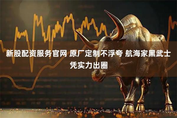 新股配资服务官网 原厂定制不浮夸 航海家黑武士凭实力出圈