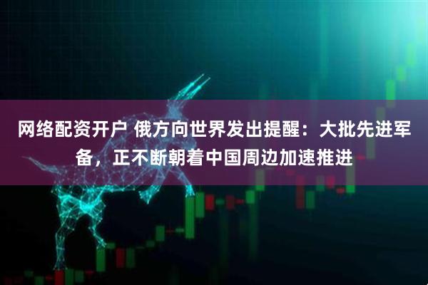 网络配资开户 俄方向世界发出提醒：大批先进军备，正不断朝着中国周边加速推进
