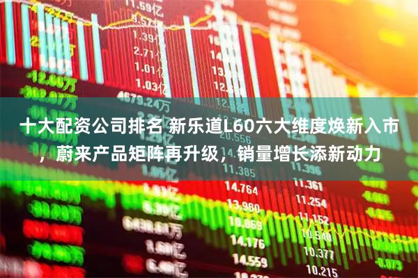 十大配资公司排名 新乐道L60六大维度焕新入市，蔚来产品矩阵再升级，销量增长添新动力