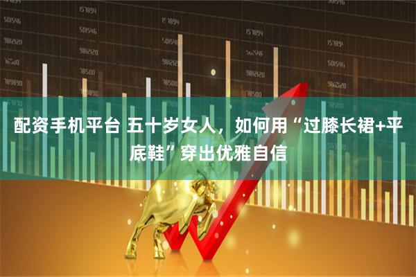 配资手机平台 五十岁女人，如何用“过膝长裙+平底鞋”穿出优雅自信