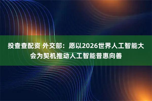 投查查配资 外交部：愿以2026世界人工智能大会为契机推动人工智能普惠向善