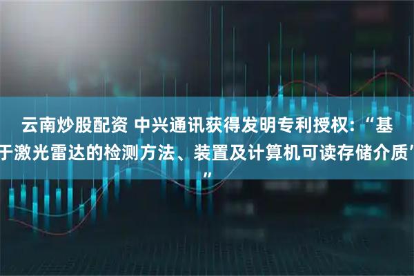 云南炒股配资 中兴通讯获得发明专利授权: “基于激光雷达的检测方法、装置及计算机可读存储介质”