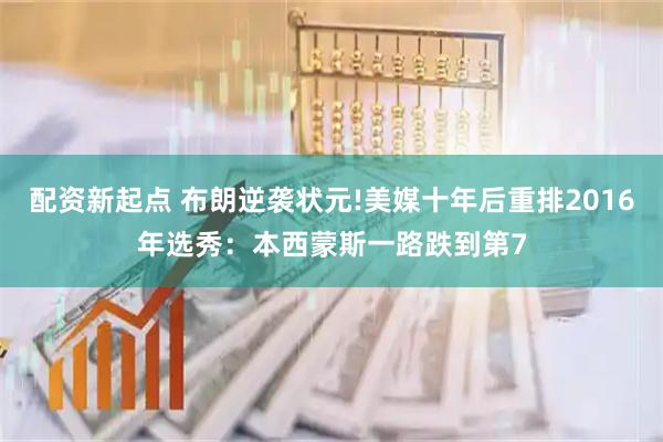 配资新起点 布朗逆袭状元!美媒十年后重排2016年选秀：本西蒙斯一路跌到第7