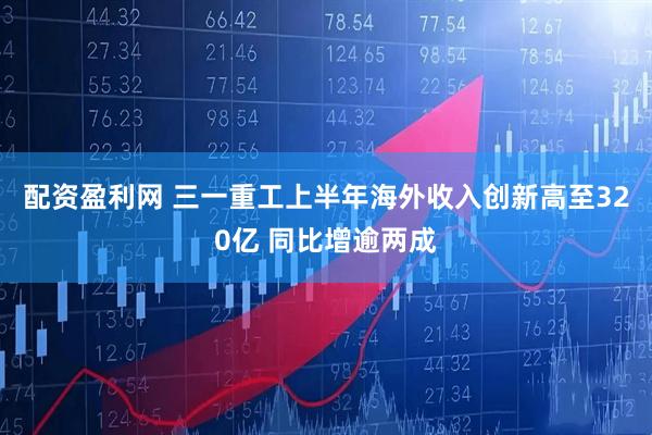 配资盈利网 三一重工上半年海外收入创新高至320亿 同比增逾两成