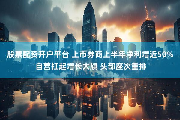 股票配资开户平台 上市券商上半年净利增近50% 自营扛起增长大旗 头部座次重排
