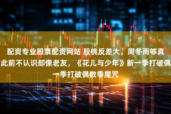 配资专业股票配资网站 殷桃反差大，周冬雨够真实，全员此前不认识却像老友，《花儿与少年》新一季打破偶数季魔咒