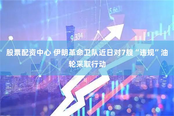 股票配资中心 伊朗革命卫队近日对7艘“违规”油轮采取行动